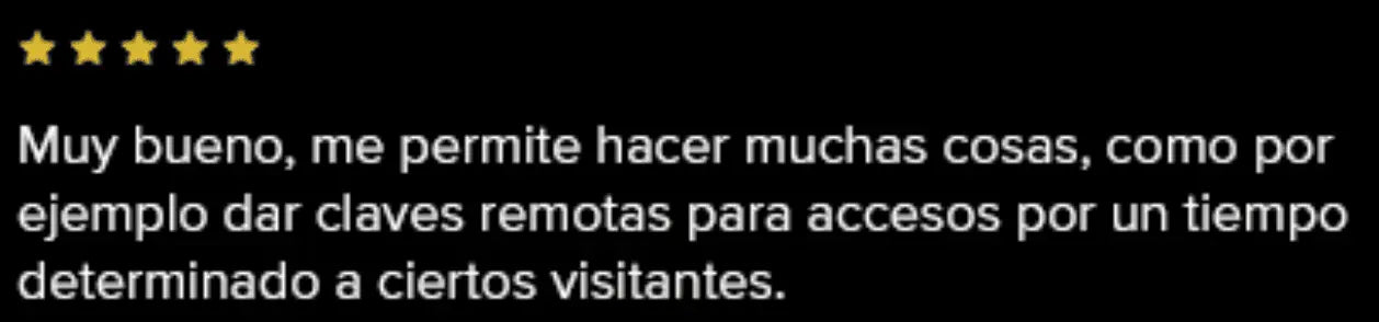 Muy bueno, me permite hacer muchas cosas, como por ejemplo dar claves remotas para accesos por un tiempo determinado a ciertos visitantes